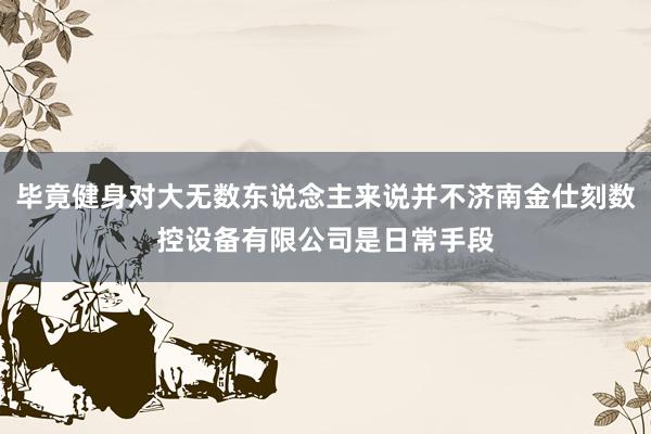 毕竟健身对大无数东说念主来说并不济南金仕刻数控设备有限公司是日常手段